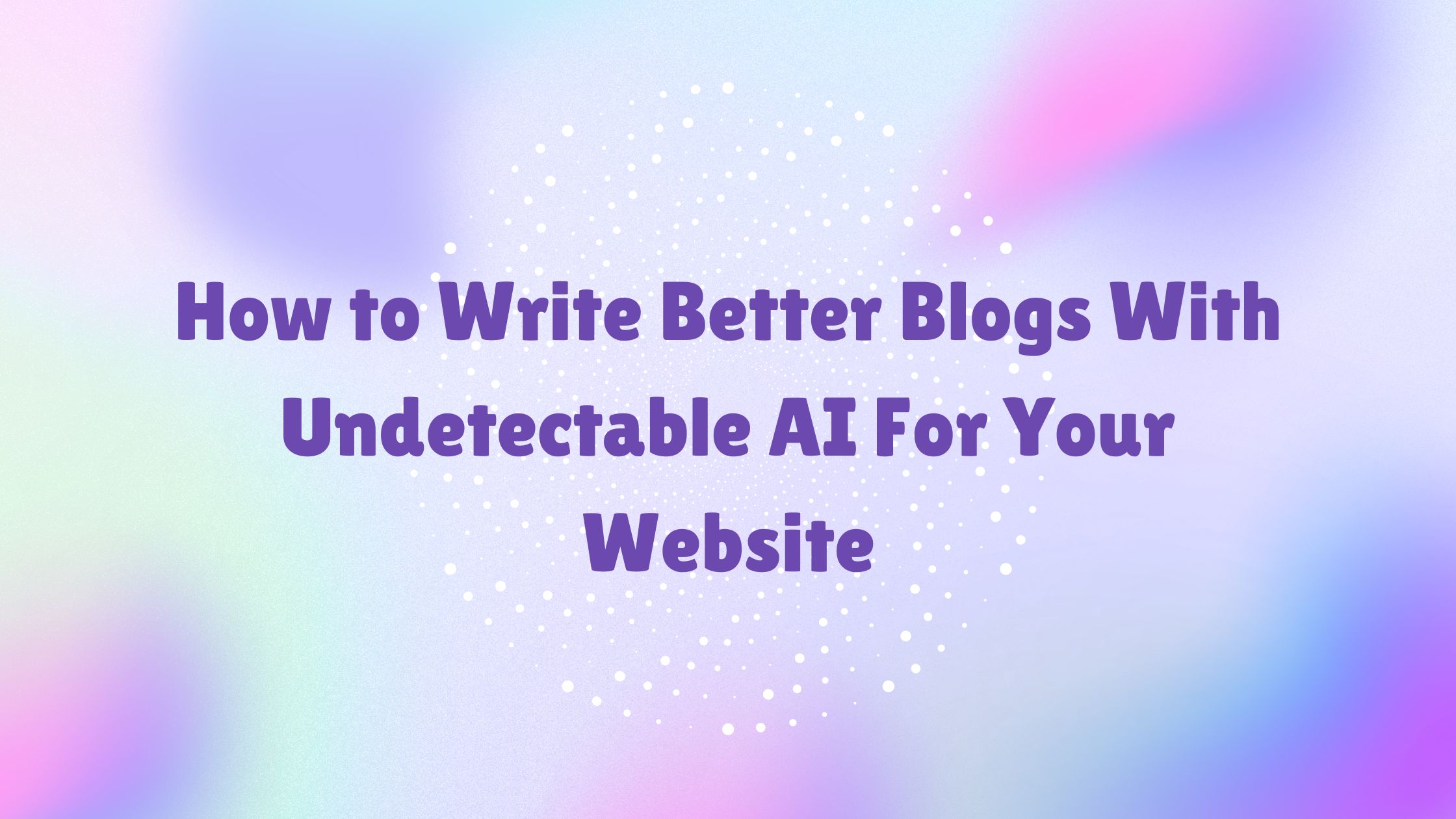 How to Write Better Blogs With Undetectable AI For Your Website